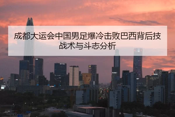成都大运会中国男足爆冷击败巴西背后技战术与斗志分析
