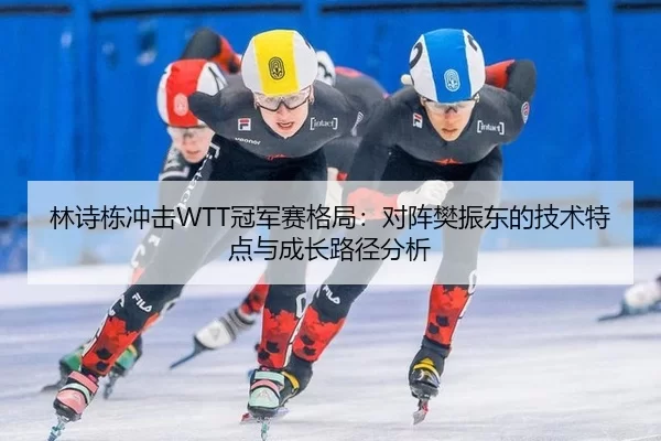 林诗栋冲击WTT冠军赛格局：对阵樊振东的技术特点与成长路径分析